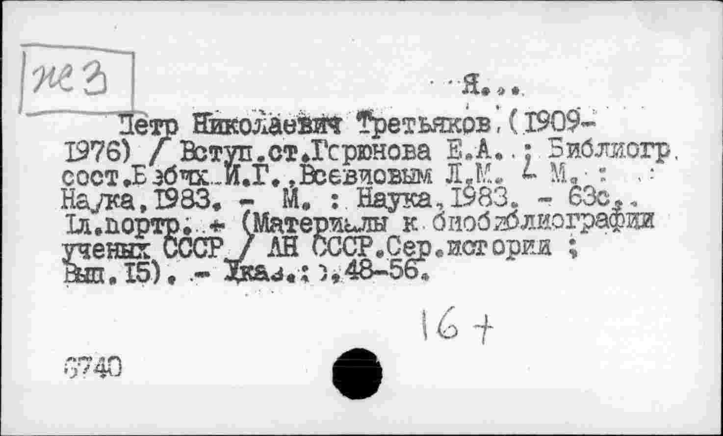 ﻿Петр Николаевич Третьяков,( 1909-
1976) / Вступ.ст.Гсрюнова Е.А.. : Библиогр, сост.Еэбчх.И.Г. .Всевиовым JI.M. М.- " Наука, 1933. - М. :. Наука, 1983. - 63с., Іл.портр; .* (Материалы к биобиблиографии ученых СССРJ АН СССР. С ер. истории ;
Вил. 15). Зкаи.ї >»48—56»